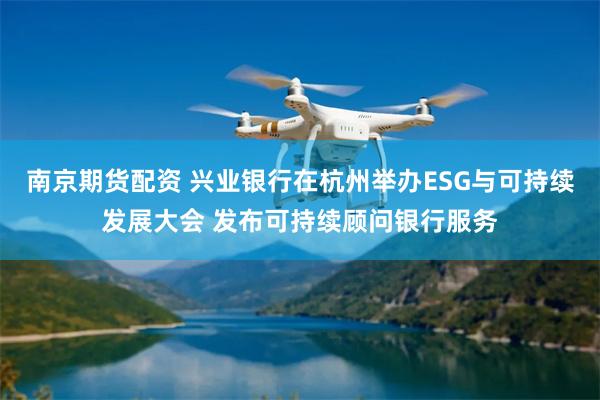 南京期货配资 兴业银行在杭州举办ESG与可持续发展大会 发布可持续顾问银行服务