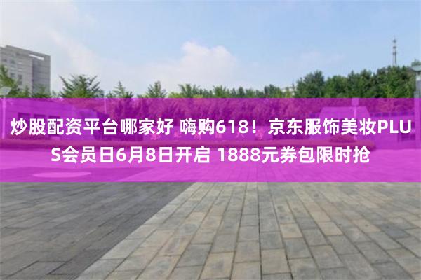 炒股配资平台哪家好 嗨购618！京东服饰美妆PLUS会员日6月8日开启 1888元券包限时抢
