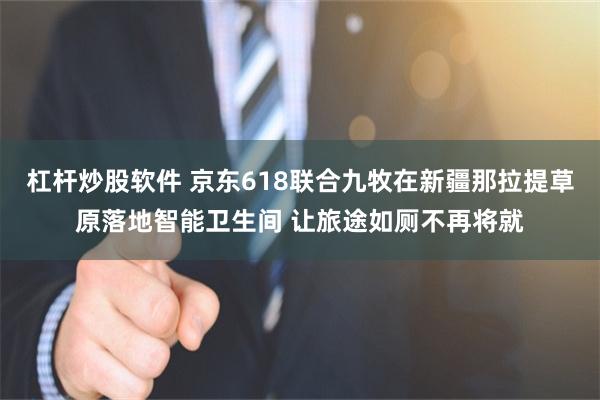 杠杆炒股软件 京东618联合九牧在新疆那拉提草原落地智能卫生间 让旅途如厕不再将就