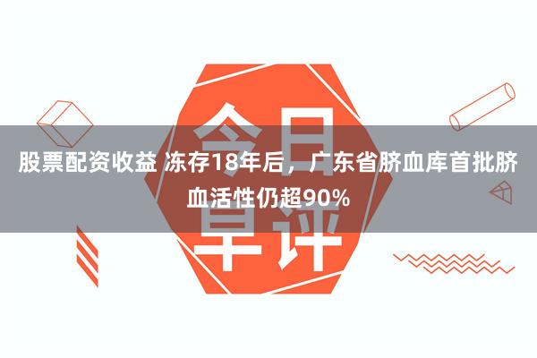 股票配资收益 冻存18年后，广东省脐血库首批脐血活性仍超90%