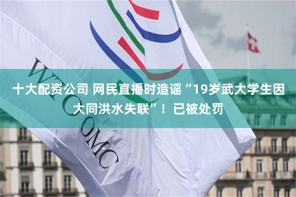 十大配资公司 网民直播时造谣“19岁武大学生因大同洪水失联”！已被处罚