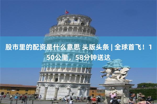 股市里的配资是什么意思 头版头条 | 全球首飞！150公里，58分钟送达