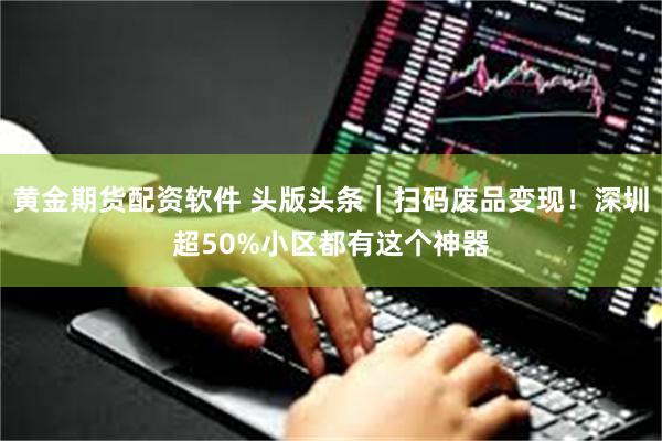 黄金期货配资软件 头版头条｜扫码废品变现！深圳超50%小区都有这个神器