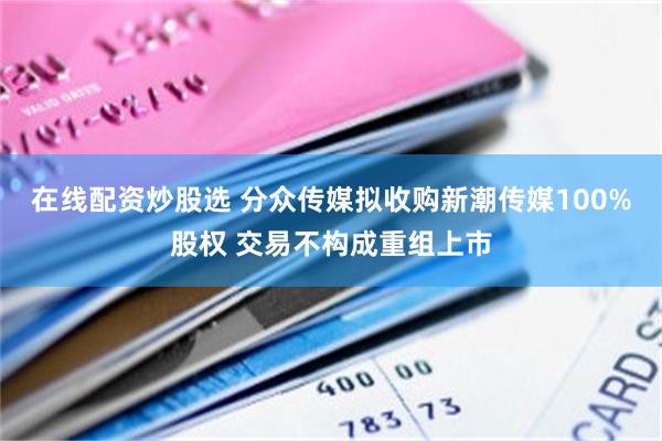 在线配资炒股选 分众传媒拟收购新潮传媒100%股权 交易不构成重组上市