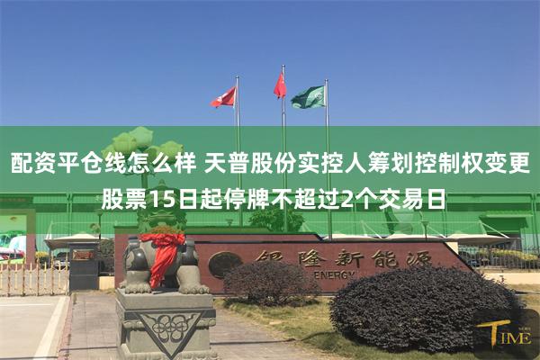 配资平仓线怎么样 天普股份实控人筹划控制权变更 股票15日起停牌不超过2个交易日