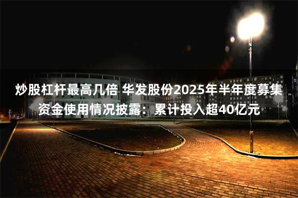 炒股杠杆最高几倍 华发股份2025年半年度募集资金使用情况披露：累计投入超40亿元