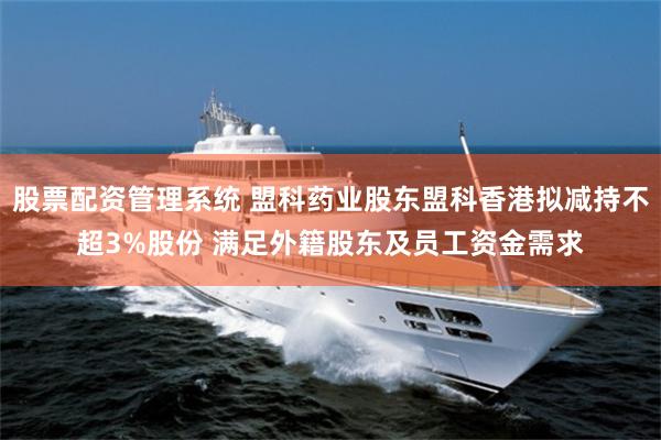 股票配资管理系统 盟科药业股东盟科香港拟减持不超3%股份 满足外籍股东及员工资金需求