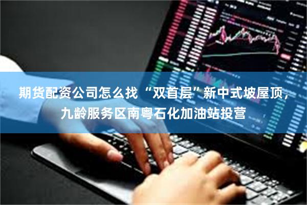 期货配资公司怎么找 “双首层”新中式坡屋顶，九龄服务区南粤石化加油站投营