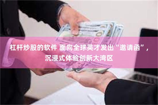 杠杆炒股的软件 面向全球英才发出“邀请函”，沉浸式体验创新大湾区