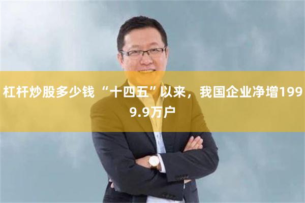 杠杆炒股多少钱 “十四五”以来，我国企业净增1999.9万户