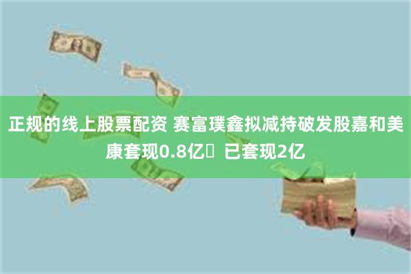 正规的线上股票配资 赛富璞鑫拟减持破发股嘉和美康套现0.8亿 已套现2亿