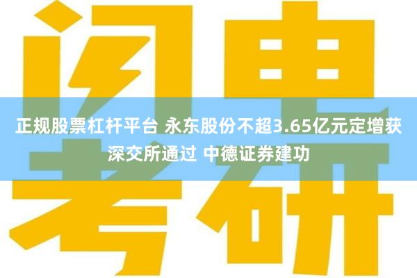 正规股票杠杆平台 永东股份不超3.65亿元定增获深交所通过 中德证券建功