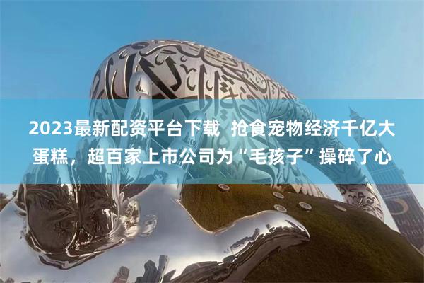 2023最新配资平台下载  抢食宠物经济千亿大蛋糕，超百家上市公司为“毛孩子”操碎了心