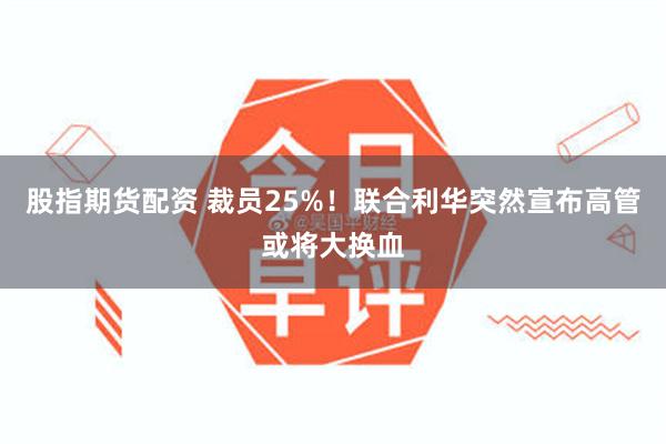 股指期货配资 裁员25%！联合利华突然宣布高管或将大换血