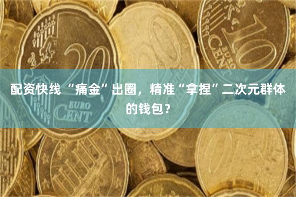 配资快线 “痛金”出圈，精准“拿捏”二次元群体的钱包？