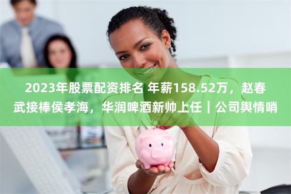 2023年股票配资排名 年薪158.52万，赵春武接棒侯孝海，华润啤酒新帅上任｜公司舆情哨