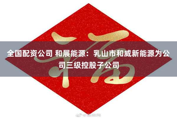 全国配资公司 和展能源：乳山市和威新能源为公司三级控股子公司