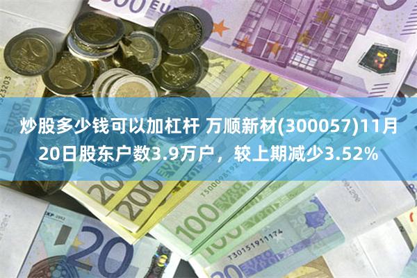 炒股多少钱可以加杠杆 万顺新材(300057)11月20日股东户数3.9万户，较上期减少3.52%