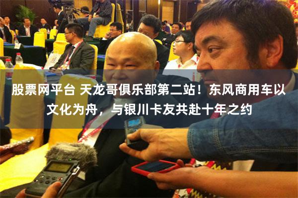 股票网平台 天龙哥俱乐部第二站！东风商用车以文化为舟，与银川卡友共赴十年之约