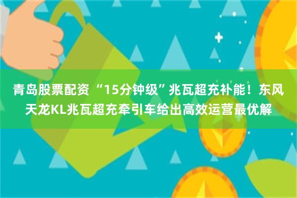 青岛股票配资 “15分钟级”兆瓦超充补能！东风天龙KL兆瓦超充牵引车给出高效运营最优解