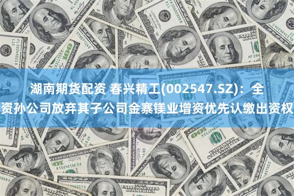 湖南期货配资 春兴精工(002547.SZ)：全资孙公司放弃其子公司金寨镁业增资优先认缴出资权