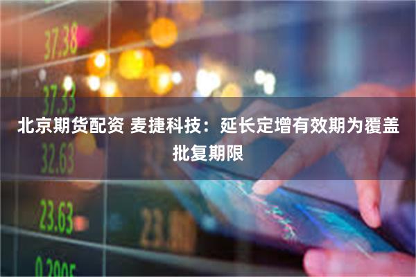 北京期货配资 麦捷科技：延长定增有效期为覆盖批复期限
