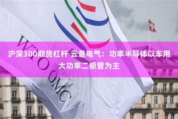 沪深300期货杠杆 云意电气：功率半导体以车用大功率二极管为主