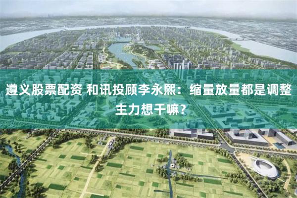 遵义股票配资 和讯投顾李永熙：缩量放量都是调整 主力想干嘛？