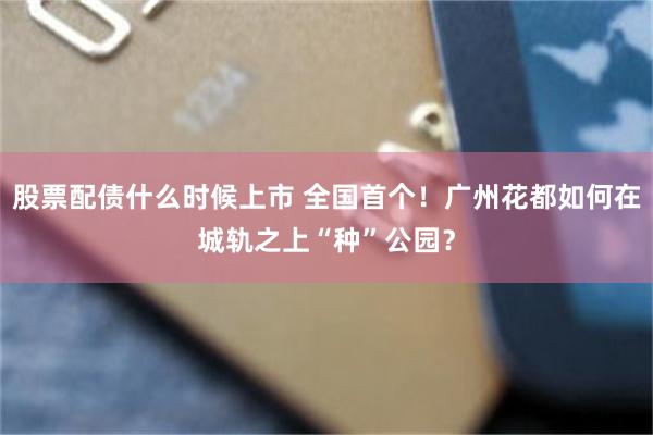 股票配债什么时候上市 全国首个！广州花都如何在城轨之上“种”公园？