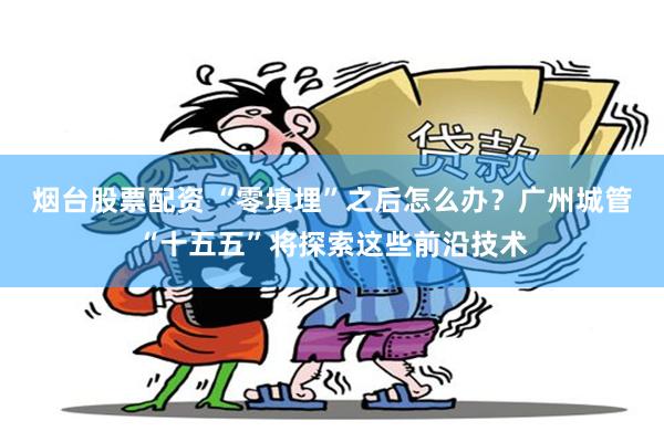 烟台股票配资 “零填埋”之后怎么办？广州城管“十五五”将探索这些前沿技术