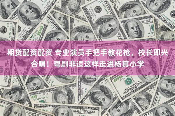 期货配资配资 专业演员手把手教花枪，校长即兴合唱！粤剧非遗这样走进杨箕小学
