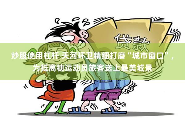 炒股使用杠杆 天河环卫精细打磨“城市窗口”，为抵离穗运动员旅客送上最美城景