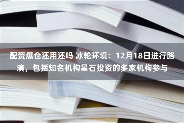 配资爆仓还用还吗 冰轮环境：12月18日进行路演，包括知名机构星石投资的多家机构参与