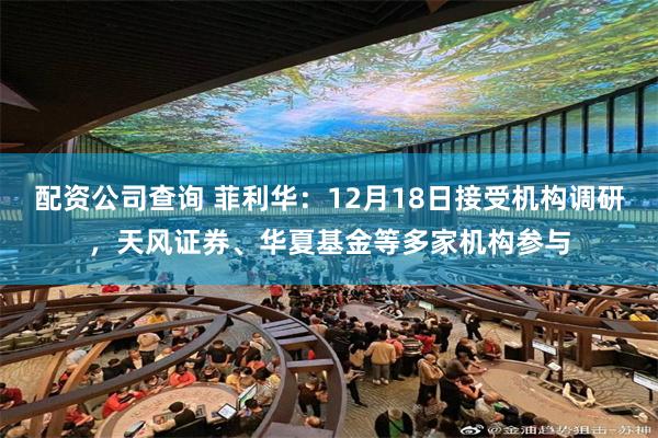 配资公司查询 菲利华：12月18日接受机构调研，天风证券、华夏基金等多家机构参与