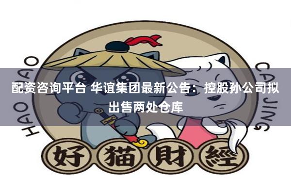 配资咨询平台 华谊集团最新公告：控股孙公司拟出售两处仓库