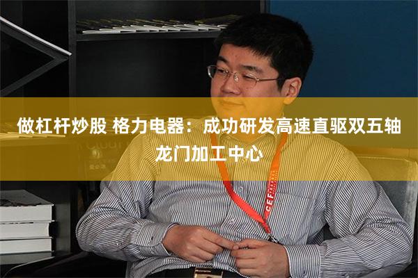 做杠杆炒股 格力电器：成功研发高速直驱双五轴龙门加工中心