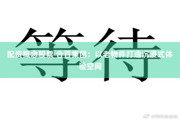 配资概念股票 合百集团：以老物件打造沉浸式体验空间