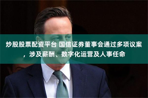 炒股股票配资平台 国信证券董事会通过多项议案，涉及薪酬、数字化运营及人事任命