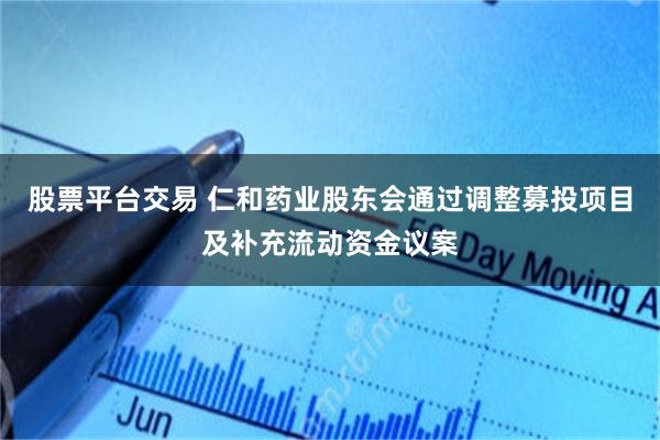 股票平台交易 仁和药业股东会通过调整募投项目及补充流动资金议案