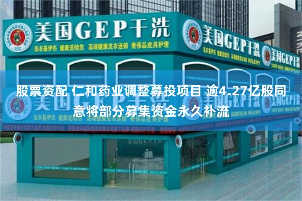 股票资配 仁和药业调整募投项目 逾4.27亿股同意将部分募集资金永久补流