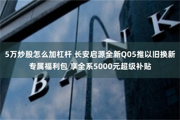5万炒股怎么加杠杆 长安启源全新Q05推以旧换新专属福利包 享全系5000元超级补贴