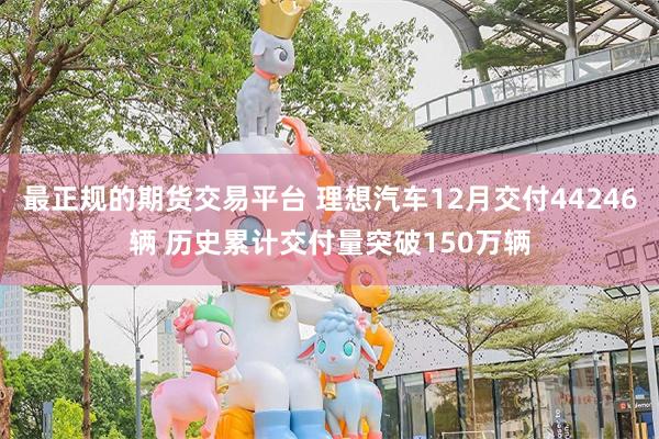 最正规的期货交易平台 理想汽车12月交付44246辆 历史累计交付量突破150万辆