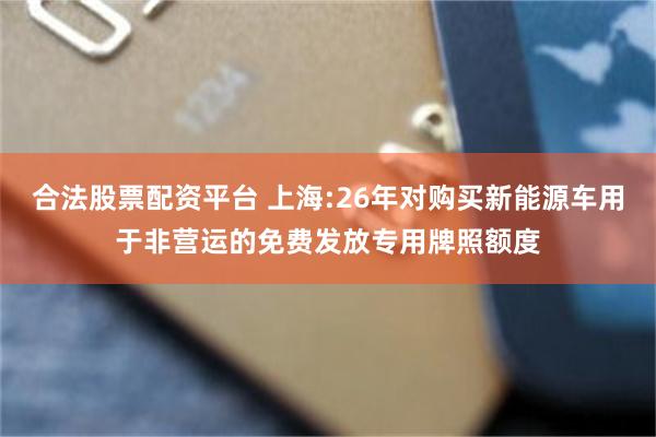 合法股票配资平台 上海:26年对购买新能源车用于非营运的免费发放专用牌照额度