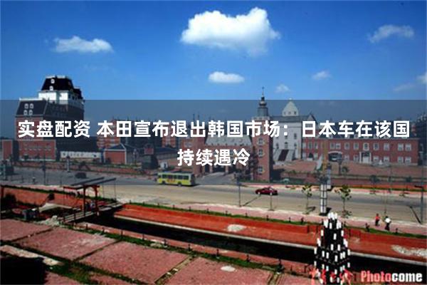 实盘配资 本田宣布退出韩国市场:日本车在该国持续遇冷