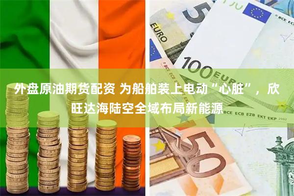 外盘原油期货配资 为船舶装上电动“心脏”，欣旺达海陆空全域布局新能源