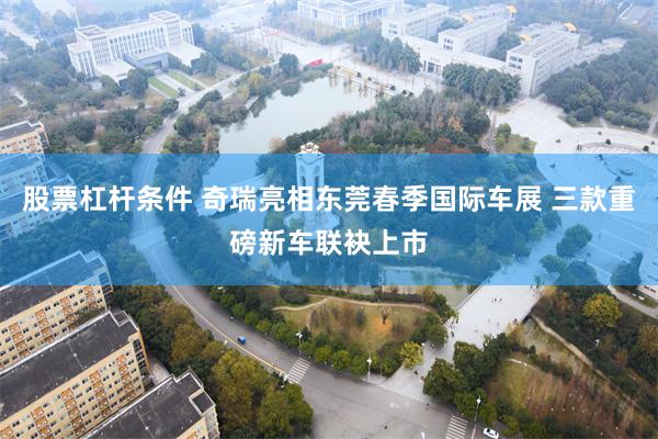 股票杠杆条件 奇瑞亮相东莞春季国际车展 三款重磅新车联袂上市