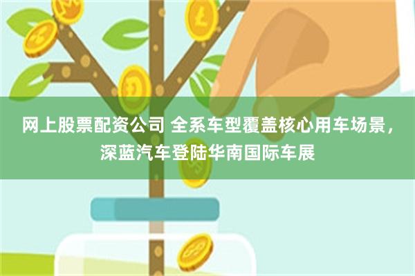 网上股票配资公司 全系车型覆盖核心用车场景,深蓝汽车登陆华南国际车展