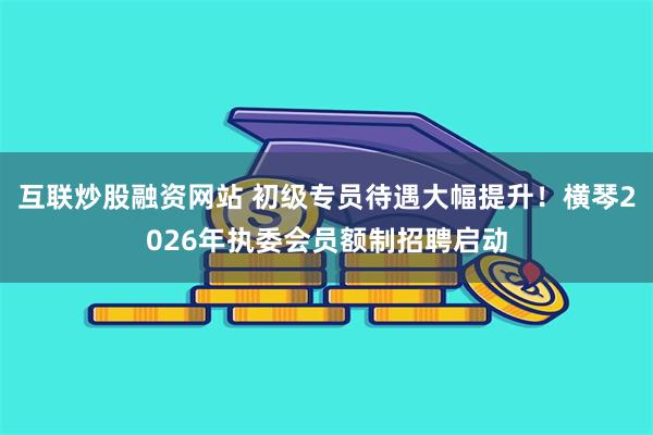互联炒股融资网站 初级专员待遇大幅提升！横琴2026年执委会员额制招聘启动