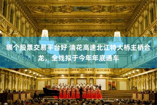 哪个股票交易平台好 清花高速北江特大桥主桥合龙，全线拟于今年年底通车
