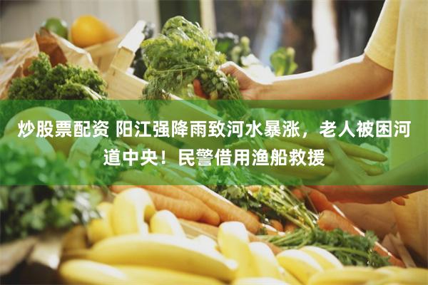 炒股票配资 阳江强降雨致河水暴涨，老人被困河道中央！民警借用渔船救援